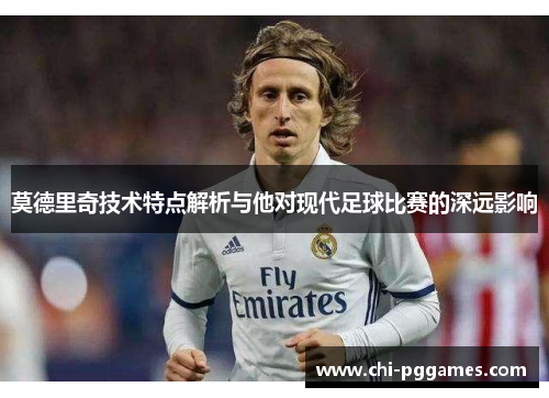 莫德里奇技术特点解析与他对现代足球比赛的深远影响