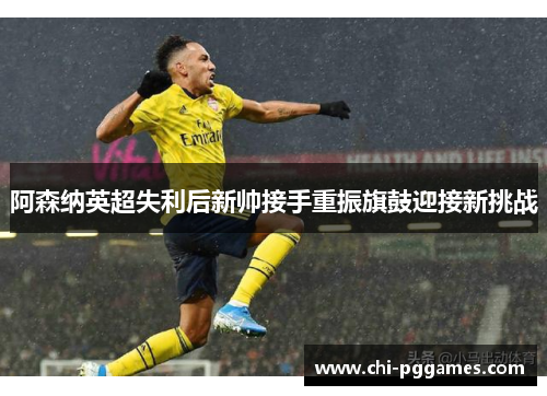 阿森纳英超失利后新帅接手重振旗鼓迎接新挑战
