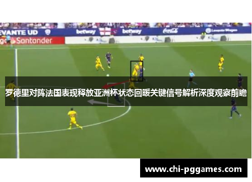 罗德里对阵法国表现释放亚洲杯状态回暖关键信号解析深度观察前瞻